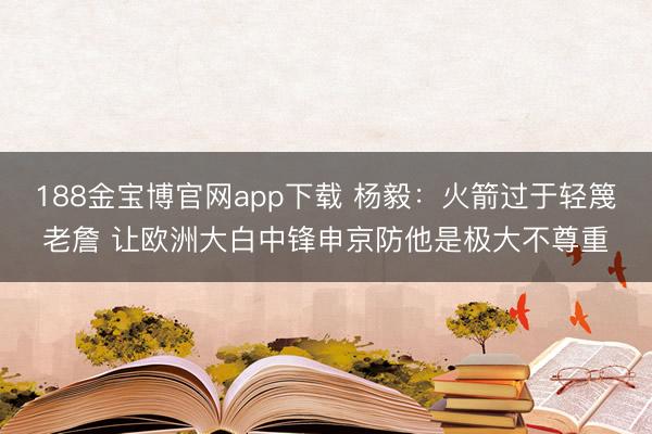 188金宝博官网app下载 杨毅:火箭过于轻篾老詹 让欧洲大白中锋申京防他是极大不尊重