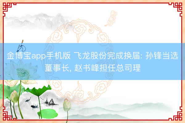 金博宝app手机版 飞龙股份完成换届: 孙锋当选董事长， 赵书峰担任总司理
