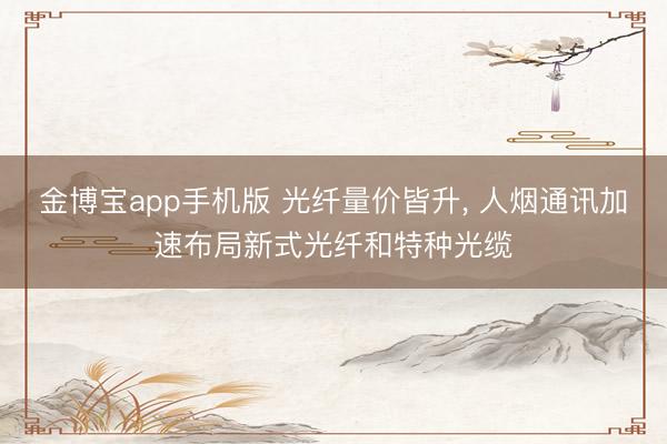 金博宝app手机版 光纤量价皆升, 人烟通讯加速布局新式光纤和特种光缆