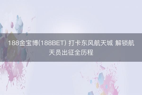 188金宝博(188BET) 打卡东风航天城 解锁航天员出征全历程