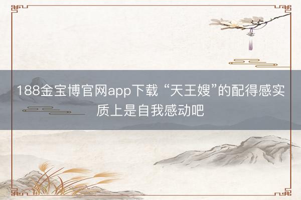 188金宝博官网app下载 “天王嫂”的配得感实质上是自我感动吧