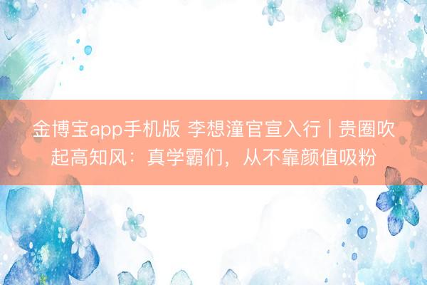 金博宝app手机版 李想潼官宣入行 | 贵圈吹起高知风:真学霸们,从不靠颜值吸粉