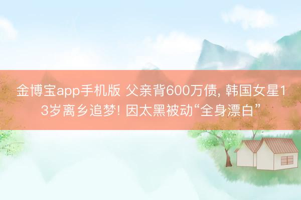 金博宝app手机版 父亲背600万债, 韩国女星13岁离乡追梦! 因太黑被动“全身漂白”