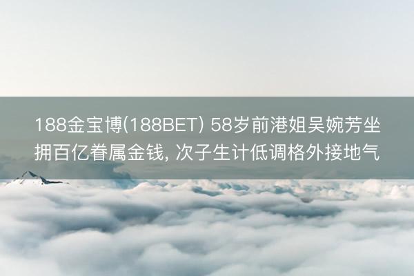 188金宝博(188BET) 58岁前港姐吴婉芳坐拥百亿眷属金钱, 次子生计低调格外接地气