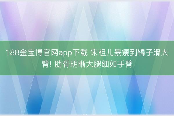 188金宝博官网app下载 宋祖儿暴瘦到镯子滑大臂! 肋骨明晰大腿细如手臂