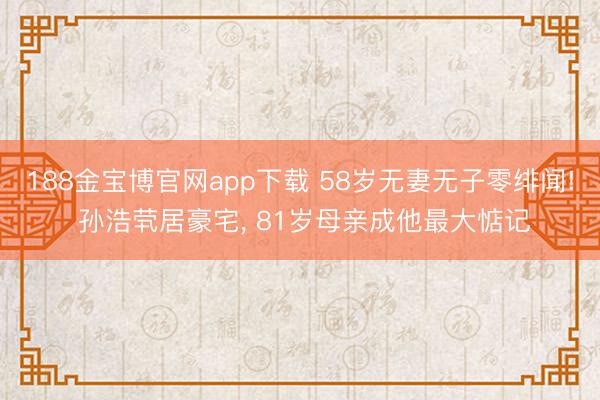 188金宝博官网app下载 58岁无妻无子零绯闻! 孙浩茕居豪宅, 81岁母亲成他最大惦记