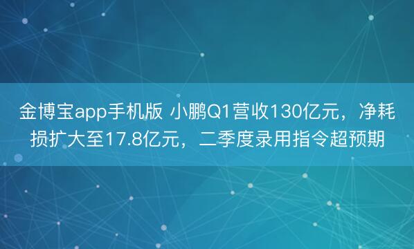金博宝app手机版 小鹏Q1营收130亿元，净耗损扩大至17.8亿元，二季度录用指令超预期