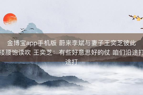 金博宝app手机版 蔚来李斌与妻子王奕芝彼此搂腰饱读吹 王奕芝:有些好意思好的仗 咱们沿途打