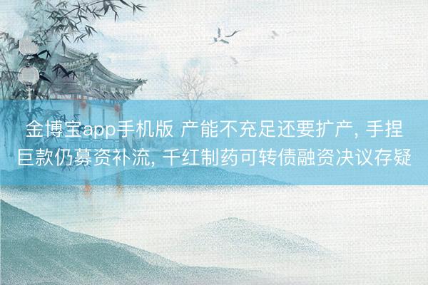金博宝app手机版 产能不充足还要扩产, 手捏巨款仍募资补流, 千红制药可转债融资决议存疑