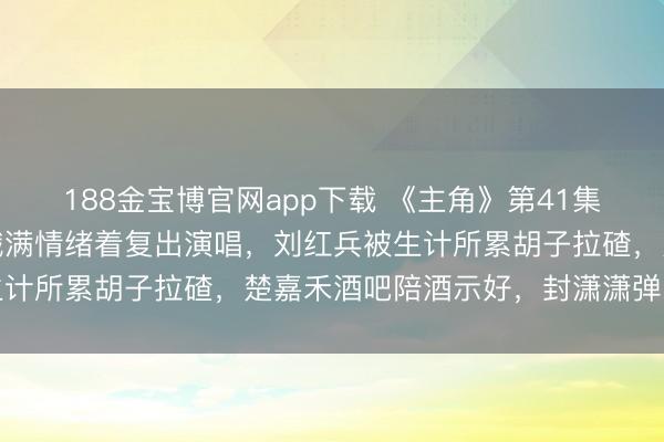 188金宝博官网app下载 《主角》第41集预报:婚青年娃的忆秦娥满情绪着复出演唱,刘红兵被生计所累胡子拉碴,楚嘉禾酒吧陪酒示好,封潇潇弹唱社交
