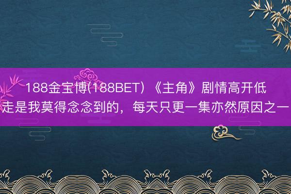 188金宝博(188BET) 《主角》剧情高开低走是我莫得念念到的,每天只更一集亦然原因之一