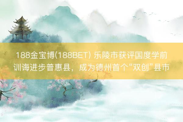 188金宝博(188BET) 乐陵市获评国度学前训诲进步普惠县，成为德州首个“双创”县市