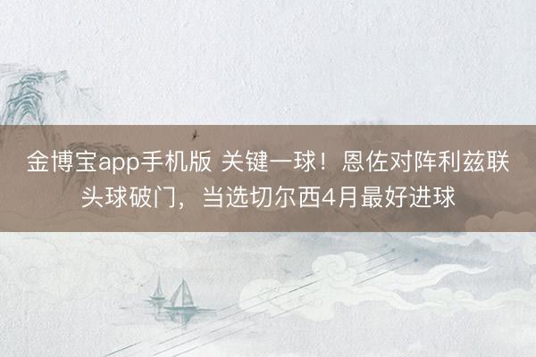 金博宝app手机版 关键一球!恩佐对阵利兹联头球破门,当选切尔西4月最好进球