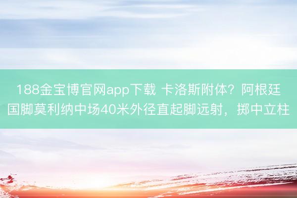 188金宝博官网app下载 卡洛斯附体？阿根廷国脚莫利纳中场40米外径直起脚远射，掷中立柱