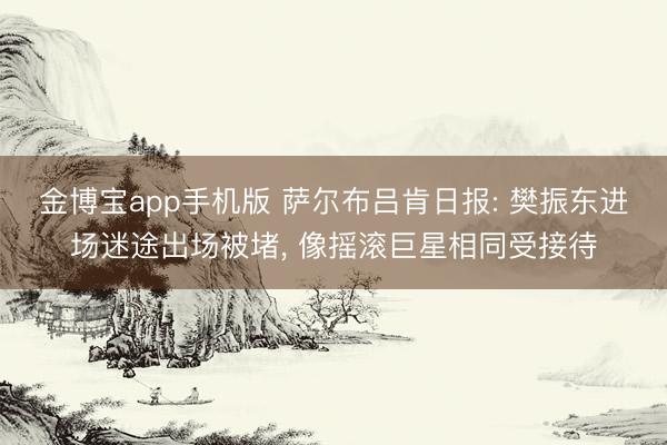 金博宝app手机版 萨尔布吕肯日报: 樊振东进场迷途出场被堵， 像摇滚巨星相同受接待