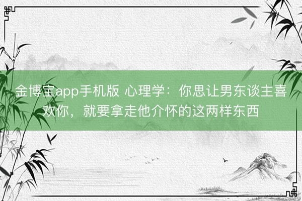 金博宝app手机版 心理学:你思让男东谈主喜欢你,就要拿走他介怀的这两样东西