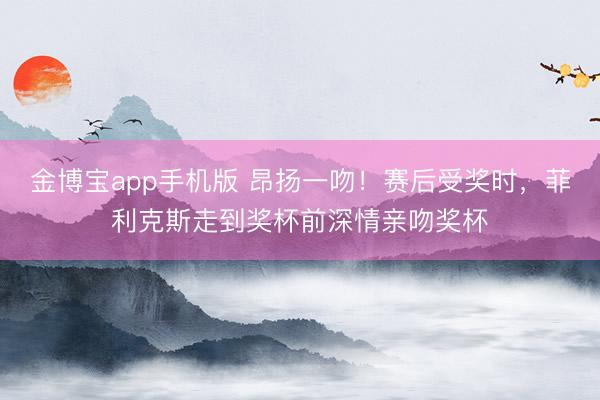 金博宝app手机版 昂扬一吻！赛后受奖时，菲利克斯走到奖杯前深情亲吻奖杯