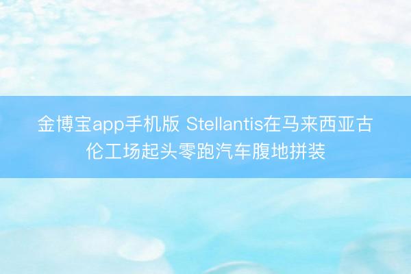 金博宝app手机版 Stellantis在马来西亚古伦工场起头零跑汽车腹地拼装