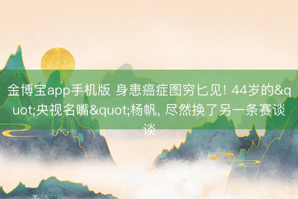 金博宝app手机版 身患癌症图穷匕见! 44岁的"央视名嘴"杨帆, 尽然换了另一条赛谈