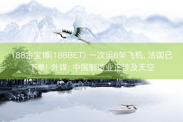 188金宝博(188BET) 一次运6架飞机, 法国已下单! 外媒: 中国制造业正涉及天空