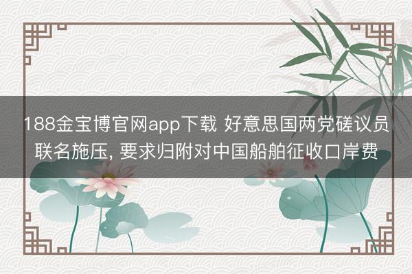 188金宝博官网app下载 好意思国两党磋议员联名施压, 要求归附对中国船舶征收口岸费