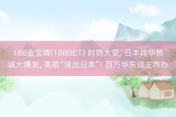 188金宝博(188BET) 时势大变, 日本排华热诚大爆发, 高歌“滚出日本”! 百万华东谈主咋办