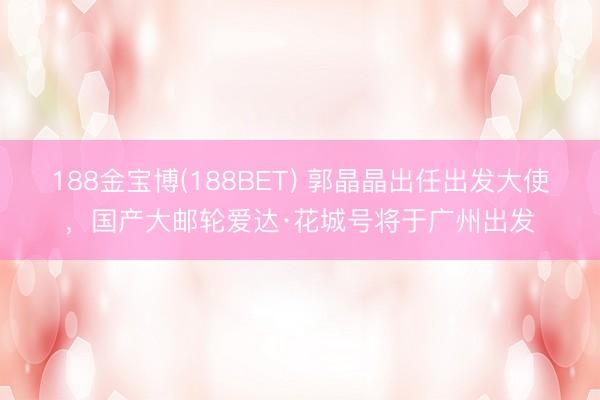 188金宝博(188BET) 郭晶晶出任出发大使,国产大邮轮爱达·花城号将于广州出发