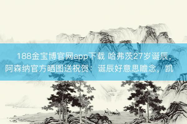 188金宝博官网app下载 哈弗茨27岁诞辰，阿森纳官方晒图送祝贺：诞辰好意思瞻念，凯❤️