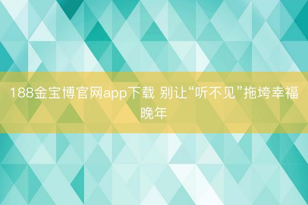188金宝博官网app下载 别让“听不见”拖垮幸福晚年