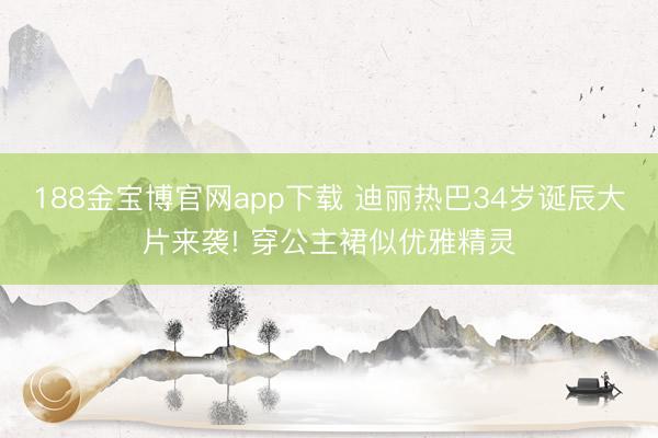 188金宝博官网app下载 迪丽热巴34岁诞辰大片来袭! 穿公主裙似优雅精灵
