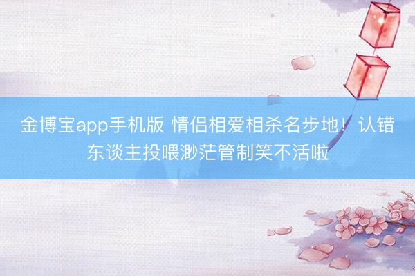 金博宝app手机版 情侣相爱相杀名步地!认错东谈主投喂渺茫管制笑不活啦