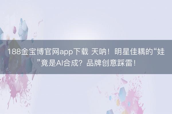 188金宝博官网app下载 天呐!明星佳耦的“娃”竟是AI合成?品牌创意踩雷!