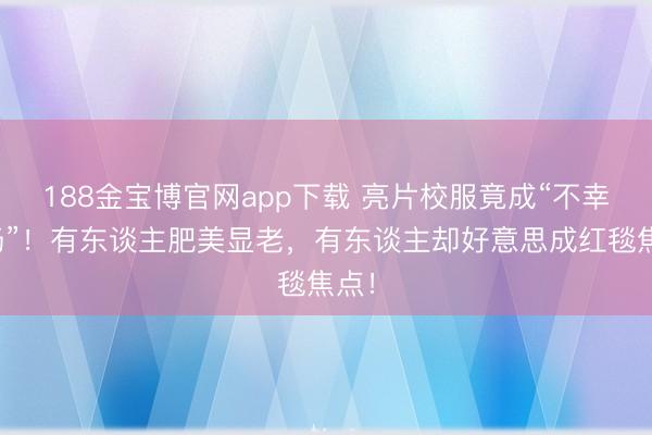 188金宝博官网app下载 亮片校服竟成“不幸现场”!有东谈主肥美显老,有东谈主却好意思成红毯焦点!