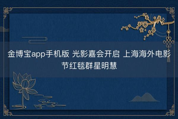 金博宝app手机版 光影嘉会开启 上海海外电影节红毯群星明慧