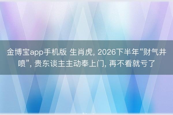 金博宝app手机版 生肖虎, 2026下半年“财气井喷”, 贵东谈主主动奉上门, 再不看就亏了