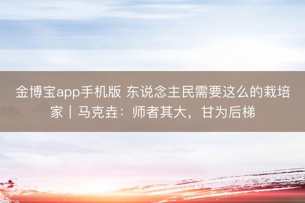 金博宝app手机版 东说念主民需要这么的栽培家|马克垚:师者其大,甘为后梯