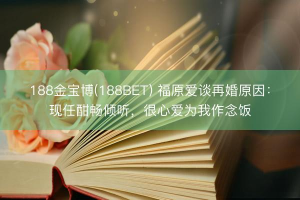 188金宝博(188BET) 福原爱谈再婚原因:现任酣畅倾听,很心爱为我作念饭