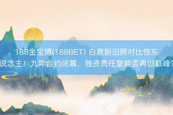 188金宝博(188BET) 白鹿新旧照对比惊东说念主!九年合约闭幕,独资责任室能否再创巅峰?