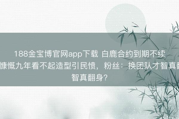 188金宝博官网app下载 白鹿合约到期不续约！慷慨九年看不起造型引民愤，粉丝：换团队才智真翻身？