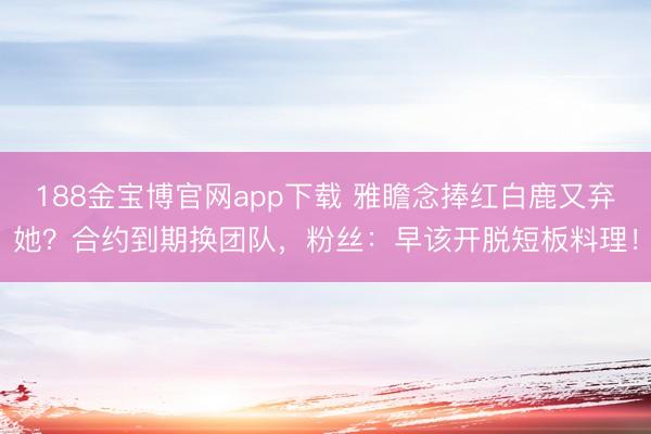 188金宝博官网app下载 雅瞻念捧红白鹿又弃她？合约到期换团队，粉丝：早该开脱短板料理！