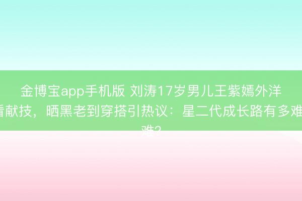 金博宝app手机版 刘涛17岁男儿王紫嫣外洋看献技,晒黑老到穿搭引热议:星二代成长路有多难?