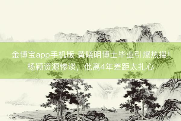 金博宝app手机版 黄晓明博士毕业引爆热搜！杨颖资源惨淡，仳离4年差距太扎心