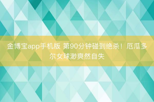 金博宝app手机版 第90分钟碰到绝杀!厄瓜多尔女球渺爽然自失