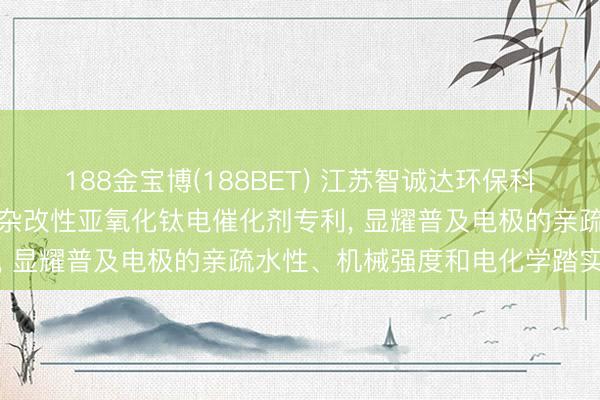 188金宝博(188BET) 江苏智诚达环保科技苦求离子注入氟钙氩夹杂改性亚氧化钛电催化剂专利， 显耀普及电极的亲疏水性、机械强度和电化学踏实性