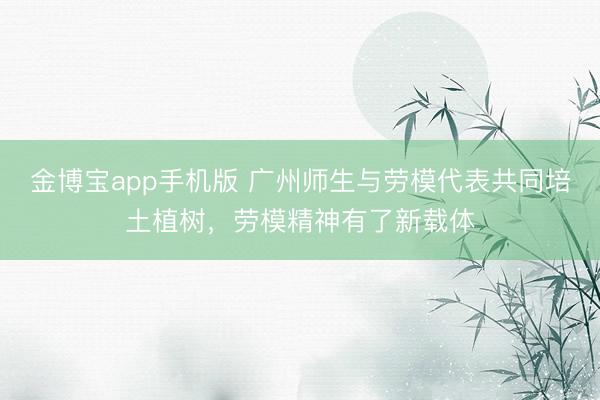 金博宝app手机版 广州师生与劳模代表共同培土植树，劳模精神有了新载体