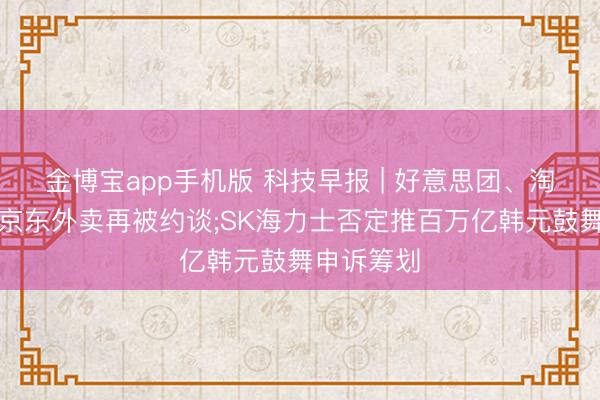 金博宝app手机版 科技早报 | 好意思团、淘宝闪购和京东外卖再被约谈;SK海力士否定推百万亿韩元鼓舞申诉筹划