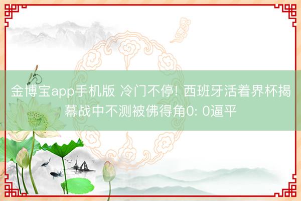 金博宝app手机版 冷门不停! 西班牙活着界杯揭幕战中不测被佛得角0: 0逼平