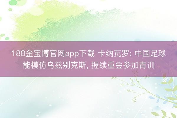 188金宝博官网app下载 卡纳瓦罗: 中国足球能模仿乌兹别克斯, 握续重金参加青训
