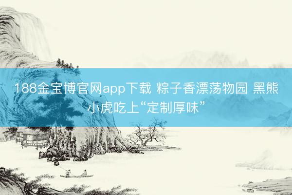 188金宝博官网app下载 粽子香漂荡物园 黑熊小虎吃上“定制厚味”