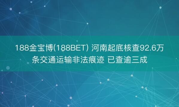 188金宝博(188BET) 河南起底核查92.6万条交通运输非法痕迹 已查逾三成